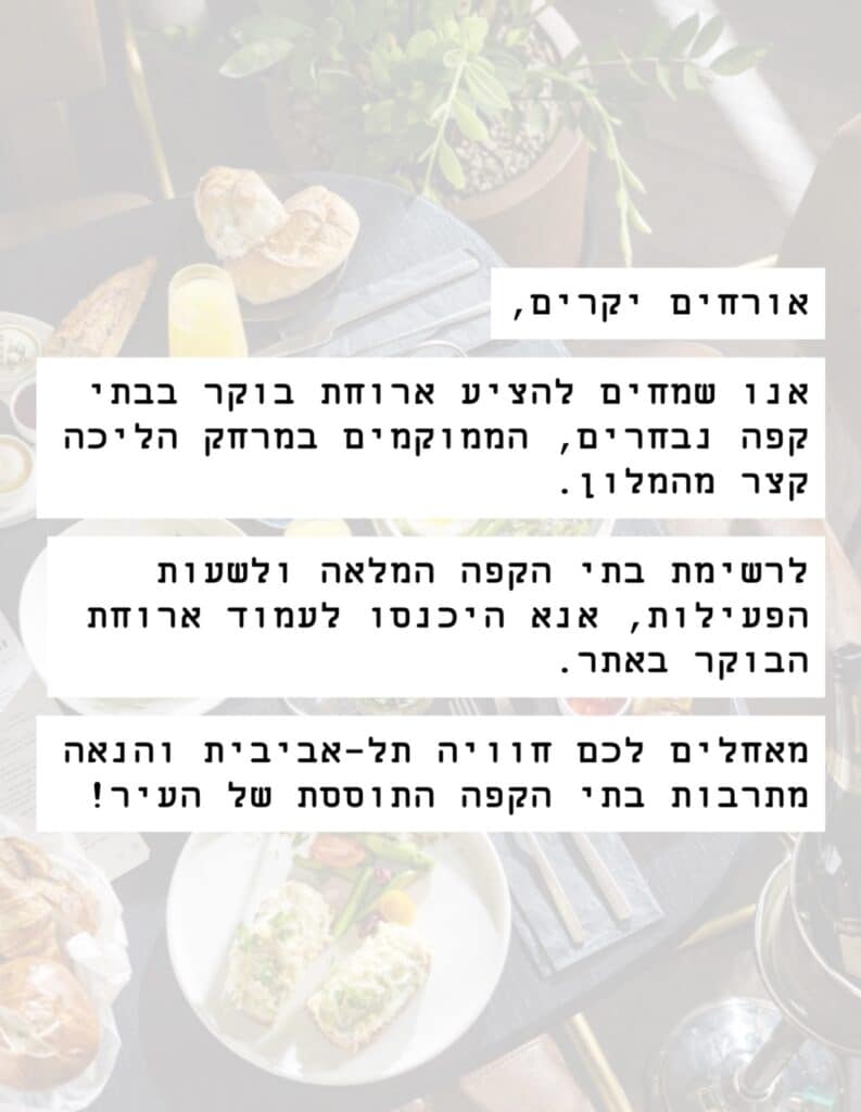 אורחים יקרים, אנו שמחים להציע ארוחת בוקר בבית קפה נבחרים, הממוקמים במרחק הליכה קצר מהמלון. לרשימת בתי הקפה המלאה ולשעות הפעילות, אנא היכנסו לעמוד ארוחת הבוקר באתר. מאחלים לכם חוויה תל-אביבית והנאה מרובות בתי הקפה התוססת של העיר!