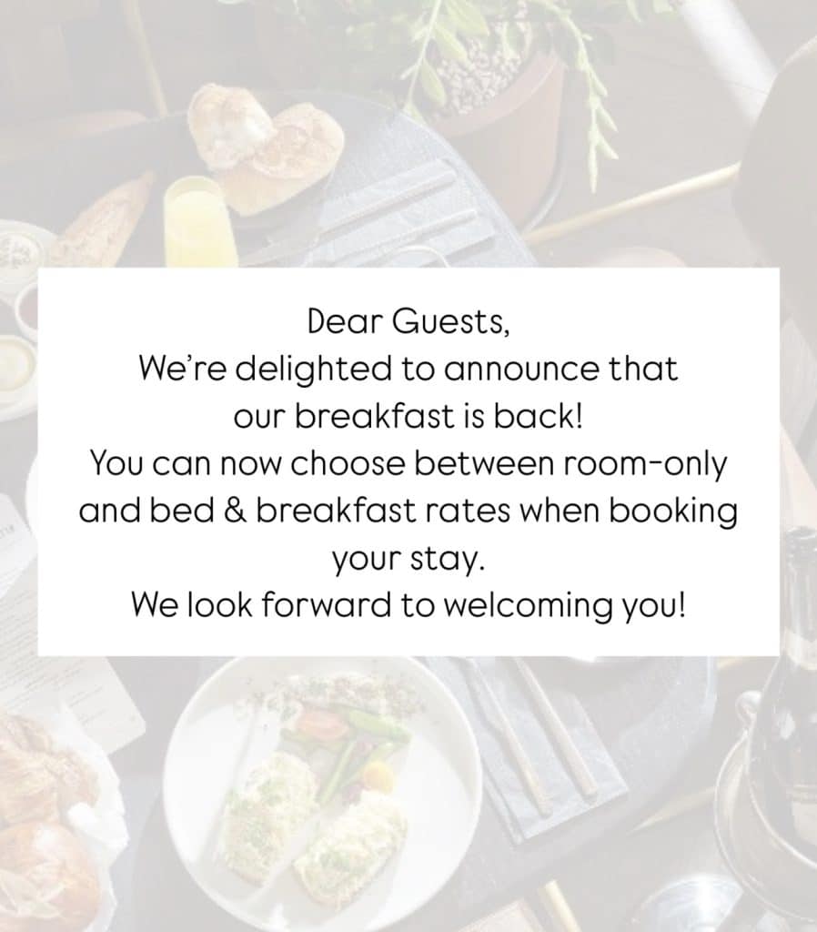 Dear Guests, We’re delighted to announce that our breakfast is back! You can now choose between room-only and bed & breakfast rates when booking your stay. We look forward to welcoming you!