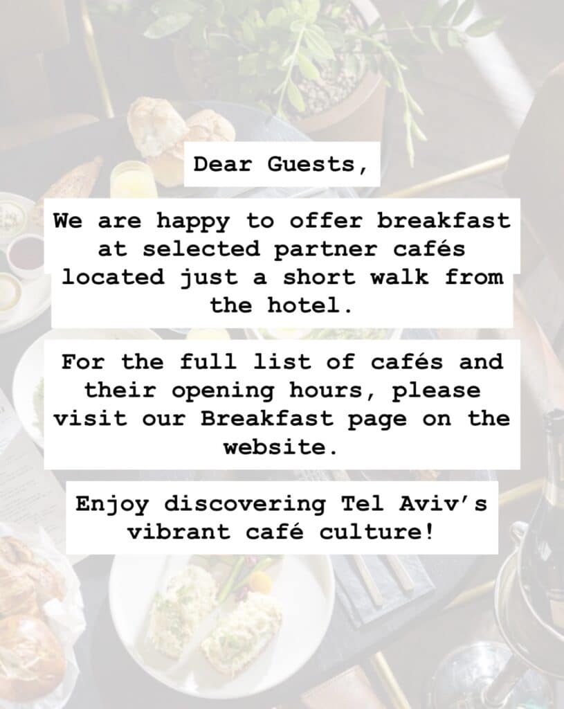 Dear Guests, We are happy to offer breakfast at selected partner cafés located just a short walk from the hotel. For the full list of cafés and their opening hours, please visit our Breakfast page on the website. Enjoy discovering Tel Aviv’s vibrant café culture!