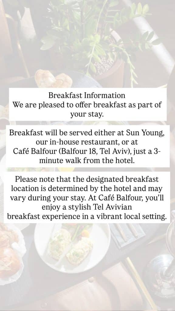 Breakfast Information We are pleased to offer breakfast as part of your stay. Breakfast will be served either at Sun Young, our in-house restaurant, or at Café Balfour (Balfour 18, Tel Aviv), just a 3-minute walk from the hotel. Please note that the designated breakfast location is determined by the hotel and may vary during your stay. At Café Balfour, you’ll enjoy a stylish Tel Avivian breakfast experience in a vibrant local setting.